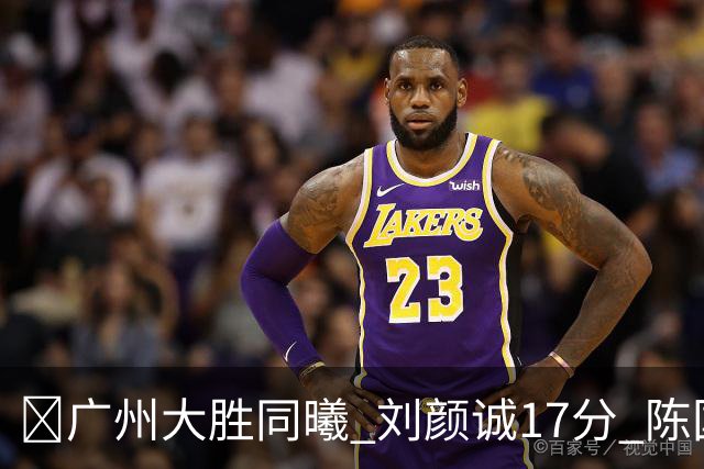 🏀广州大胜同曦 刘颜诚17分 陈国豪16+5 郭昊文18分